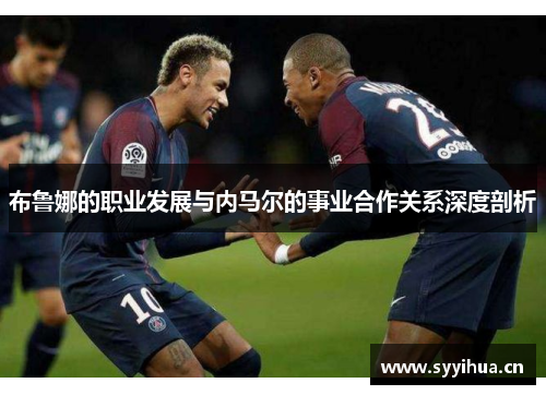 布鲁娜的职业发展与内马尔的事业合作关系深度剖析 布鲁娜的职业发展与内马尔的事业合作关系深度剖析